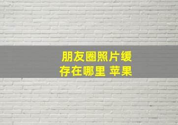 朋友圈照片缓存在哪里 苹果